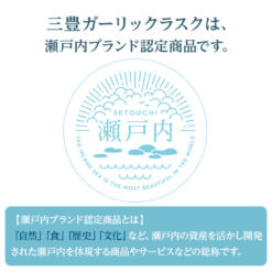 三豊ガーリックラスクは、瀬戸内ブランド認定商品です。 瀬戸内ブランド認定商品とは 自然、食、歴史、文化 など、瀬戸内の資産を活かし開発された瀬戸内を体現する商品やサービスの総称です。